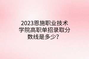 2023恩施职业技术学院高职单招录取分数线是多少？