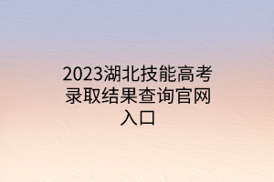 2023湖北技能高考录取结果查询官网入口