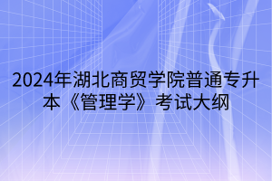 2024年湖北商贸学院普通专升本《管理学》考试大纲(1)