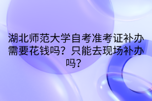 湖北师范大学自考准考证补办需要花钱吗？只能去现场补办吗？