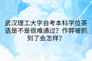 武汉理工大学自考本科学位英语是不是很难通过？作弊被抓到了会怎样？