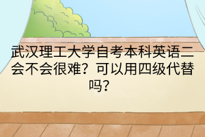 武汉理工大学自考本科英语二会不会很难？可以用四级代替吗？