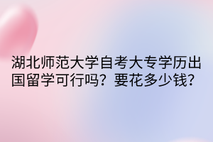 湖北师范大学自考大专学历出国留学可行吗？要花多少钱？