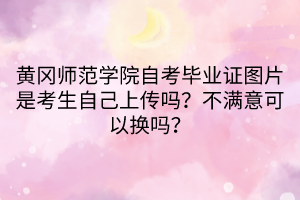 黄冈师范学院自考毕业证图片是考生自己上传吗？不满意可以换吗？