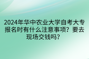 2024年华中农业大学自考大专报名时有什么注意事项？要去现场交钱吗？