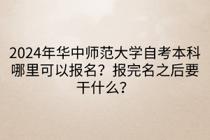 2024年华中师范大学自考本科哪里可以报名？报完名之后要干什么？____