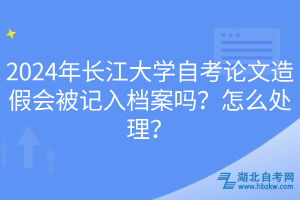 2024年长江大学自考论文造假会被记入档案吗？怎么处理？