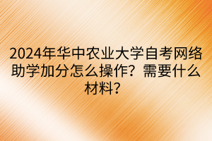 2024年华中农业大学自考网络助学加分怎么操作？需要什么材料？