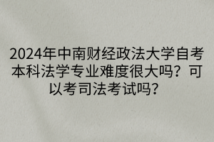 2024年中南财经政法大学自考本科法学专业难度很大吗？可以考司法考试吗？