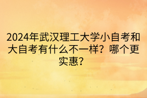 2024年武汉理工大学小自考和大自考有什么不一样？哪个更实惠？