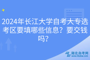 2024年长江大学自考大专选考区要填哪些信息？要交钱吗？