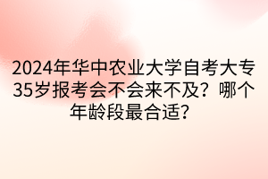 2024年华中农业大学自考大专35岁报考会不会来不及？哪个年龄段最合适？____