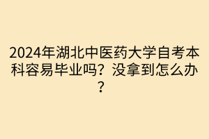 2024年湖北中医药大学自考本科容易毕业吗？没拿到怎么办？