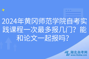 2024年黄冈师范学院自考实践课程一次最多报几门？能和论文一起报吗？