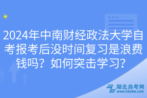 2024年中南财经政法大学自考报考后没时间复习是浪费钱吗？如何突击学习？