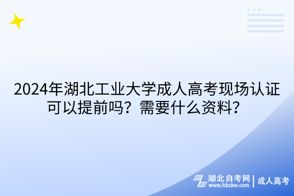 2024年湖北工业大学成人高考现场认证可以提前吗？需要什么资料？