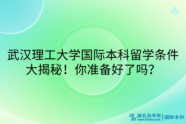 武汉理工大学国际本科留学条件大揭秘！你准备好了吗？