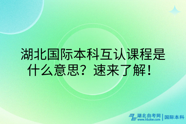 湖北国际本科互认课程什么意思？速来了解！