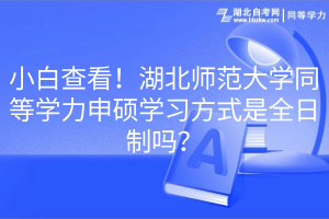 小白查看！湖北师范大学同等学力申硕学习方式是全日制吗？