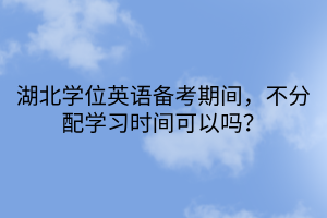 湖北学位英语备考期间，不分配学习时间可以吗？