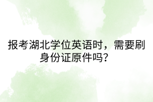 报考湖北学位英语时，需要刷身份证原件吗？