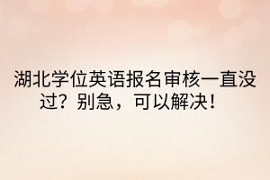 湖北学位英语报名审核一直没过？别急，可以解决！