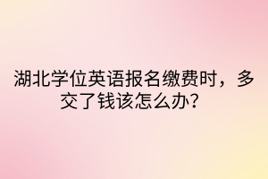 湖北学位英语报名缴费时，多交了钱该怎么办？