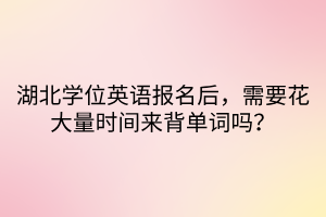 湖北学位英语报名后，需要花大量时间来背单词吗？