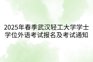 2025年春季武汉轻工大学学士学位外语考试报名及考试通知