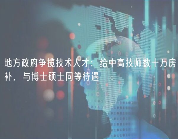 地方政府争揽技术人才：给中高技师数十万房补，与博士硕士同等待遇