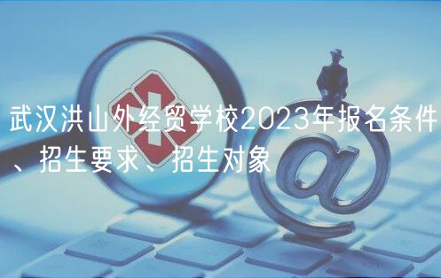 武汉洪山外经贸学校2023年报名条件、招生要求、招生对象