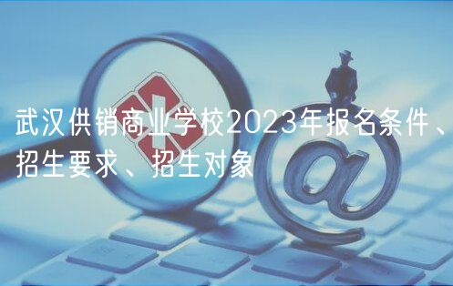 武汉供销商业学校2023年报名条件、招生要求、招生对象