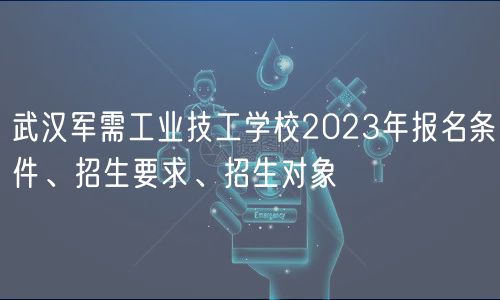 武汉军需工业技工学校2023年报名条件、招生要求、招生对象