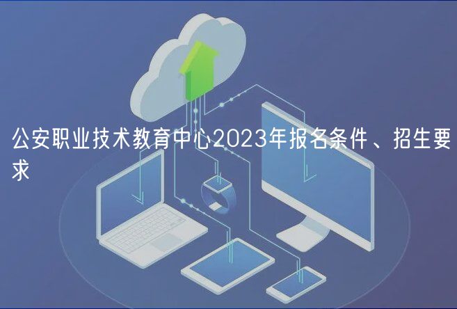 公安职业技术教育中心2023年报名条件、招生要求