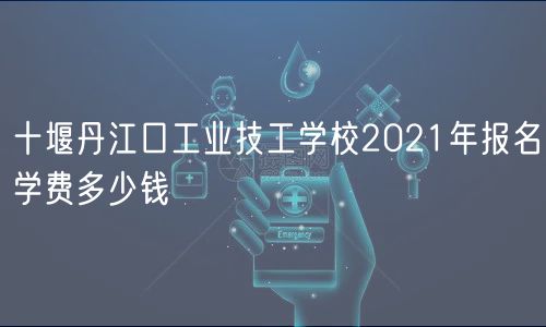 十堰丹江口工业技工学校2021年报名学费多少钱