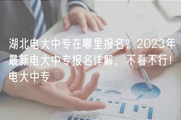 湖北电大中专在哪里报名？2023年最新电大中专报名详解，不看不行！电大中专