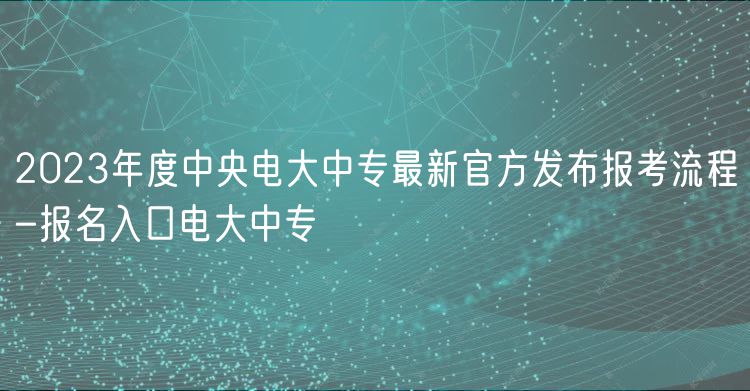 2023年度中央电大中专最新官方发布报考流程-报名入口电大中专