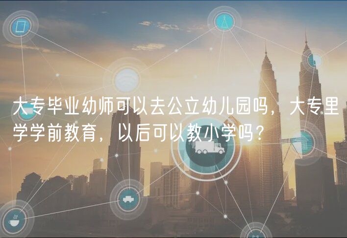 大专毕业幼师可以去公立幼儿园吗，大专里学学前教育，以后可以教小学吗？