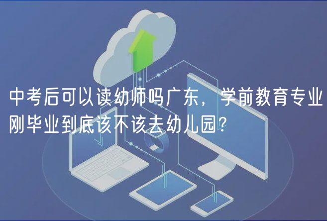 中考后可以读幼师吗广东，学前教育专业刚毕业到底该不该去幼儿园？