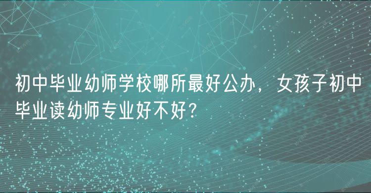 初中毕业幼师学校哪所最好公办，女孩子初中毕业读幼师专业好不好？