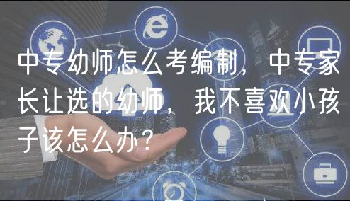 中专幼师怎么考编制，中专家长让选的幼师，我不喜欢小孩子该怎么办？