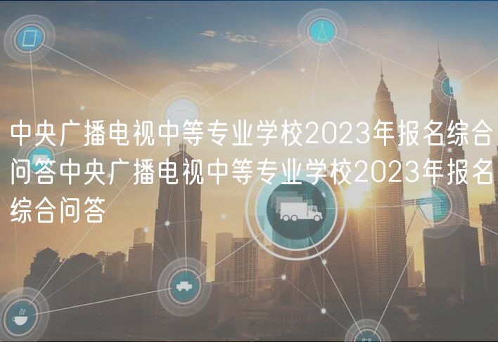 中央广播电视中等专业学校2023年报名综合问答中央广播电视中等专业学校2023年报名综合问答