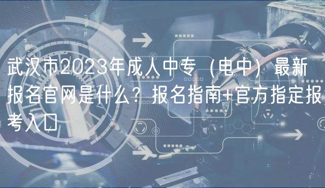 武汉市2023年成人中专（电中）最新报名官网是什么？报名指南+官方指定报考入口