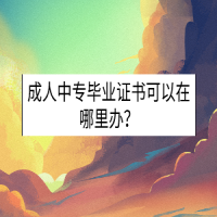 成人中专毕业证书可以在哪里办？