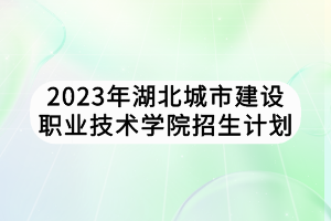 2023年湖北城市建设职业技术学院招生计划