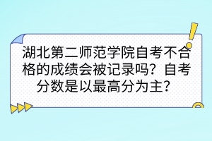 湖北第二师范学院自考不合格的成绩会被记录吗？自考分数是以最高分为主吗？