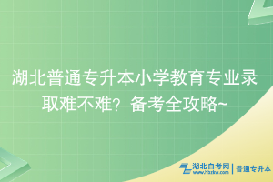 湖北普通专升本小学教育专业录取难不难？备考全攻略~