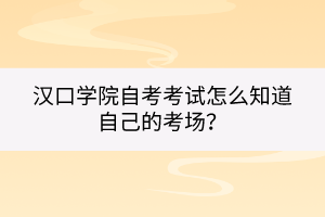 汉口学院自考考试怎么知道自己的考场？