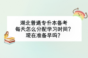 湖北普通专升本备考每天怎么分配学习时间？现在准备早吗？