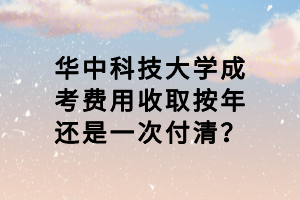 华中科技大学成考费用收取按年还是一次付清？